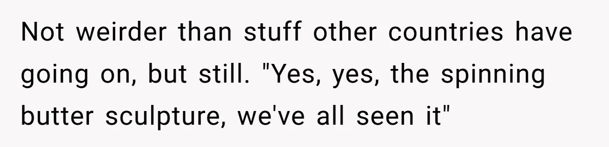 Not weirder than stuff other countries have going on, but still. "Yes, yes, the spinning butter sculpture, we've all seen it"
