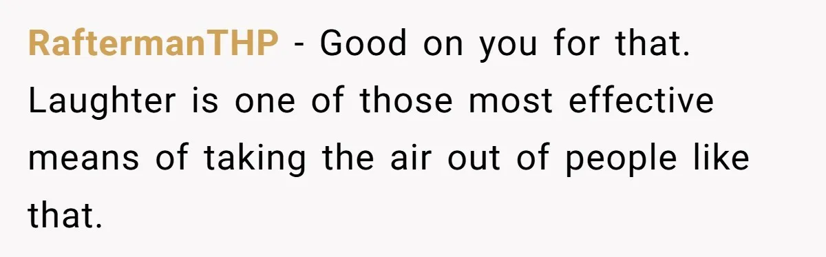 RaftermanTHP − Good on you for that. Laughter is one of those most effective means of taking the air out of people like that.