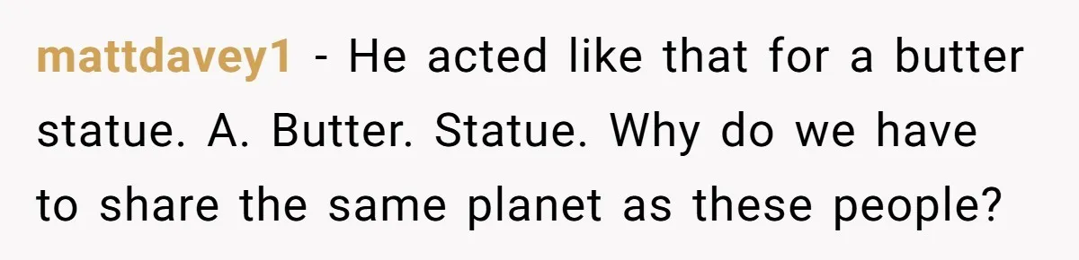 mattdavey1 − He acted like that for a butter statue. A. Butter. Statue. Why do we have to share the same planet as these people?