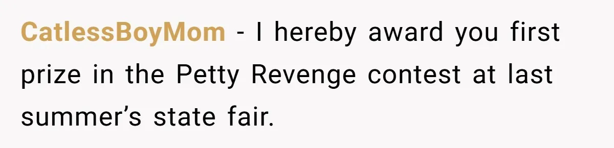 CatlessBoyMom − I hereby award you first prize in the Petty Revenge contest at last summer’s state fair.