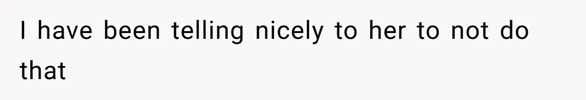 I have been telling nicely to her to not do that