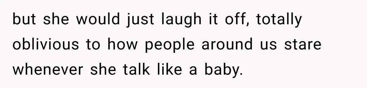 but she would just laugh it off, totally oblivious to how people around us stare whenever she talk like a baby.