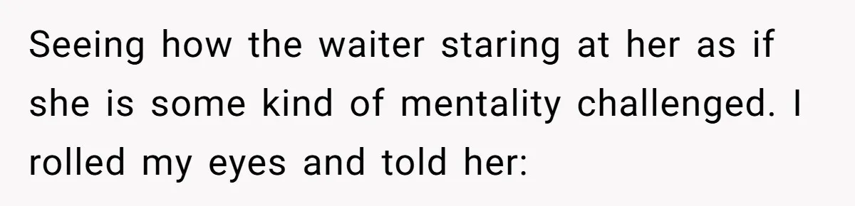 Seeing how the waiter staring at her as if she is some kind of mentality challenged. I rolled my eyes and told her: