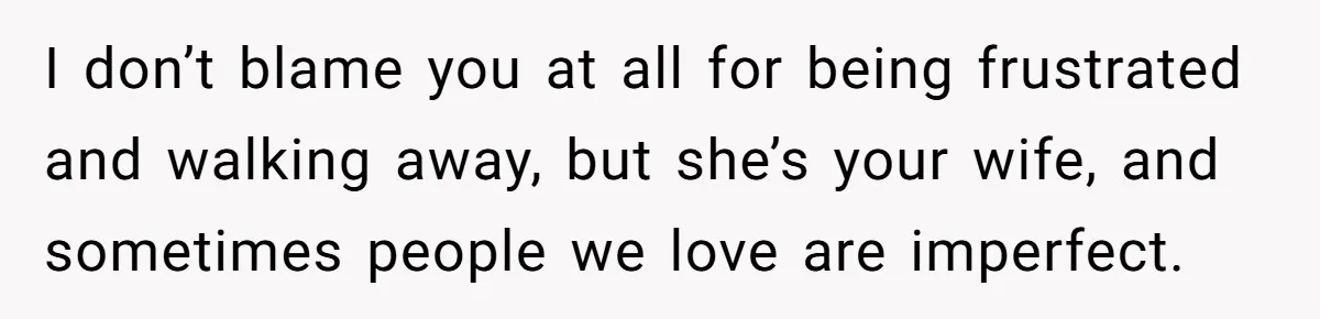 I don’t blame you at all for being frustrated and walking away, but she’s your wife, and sometimes people we love are imperfect.