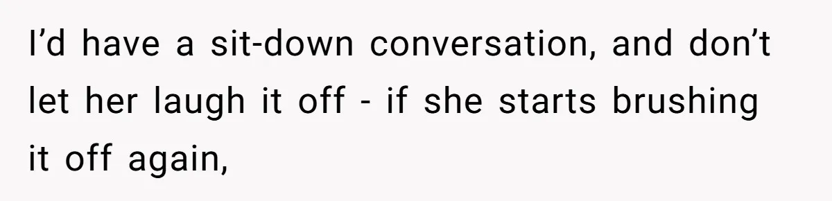 I’d have a sit-down conversation, and don’t let her laugh it off - if she starts brushing it off again,