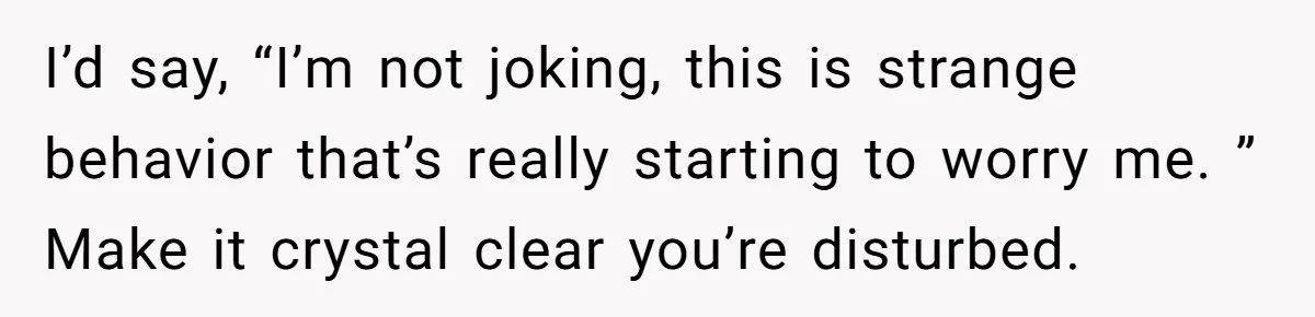 I’d say, “I’m not joking, this is strange behavior that’s really starting to worry me. ” Make it crystal clear you’re disturbed.