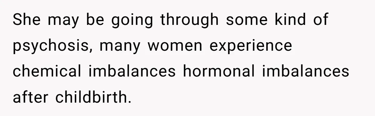 She may be going through some kind of psychosis, many women experience chemical imbalances hormonal imbalances after childbirth.