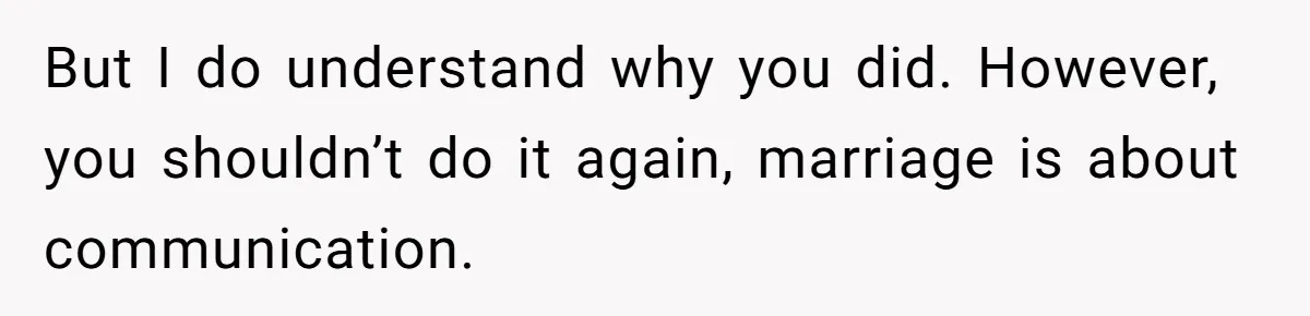 But I do understand why you did. However, you shouldn’t do it again, marriage is about communication.