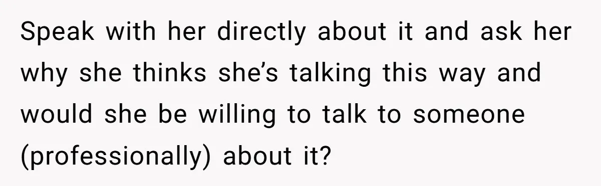 Speak with her directly about it and ask her why she thinks she’s talking this way and would she be willing to talk to someone (professionally) about it?