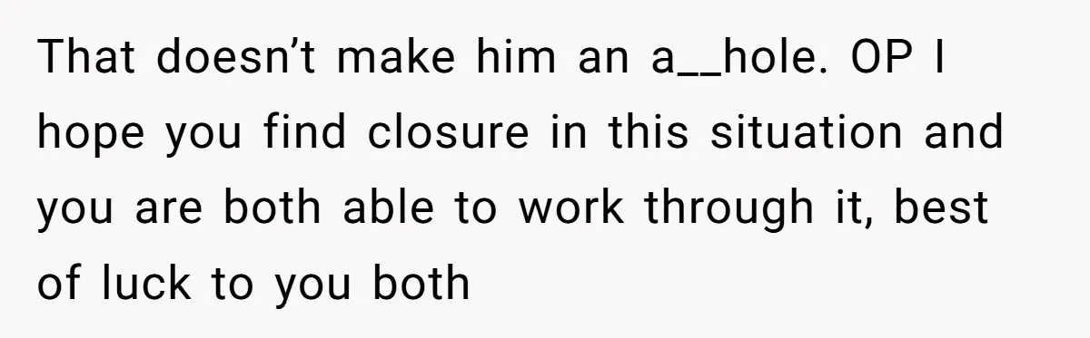 That doesn’t make him an a__hole. OP I hope you find closure in this situation and you are both able to work through it, best of luck to you both