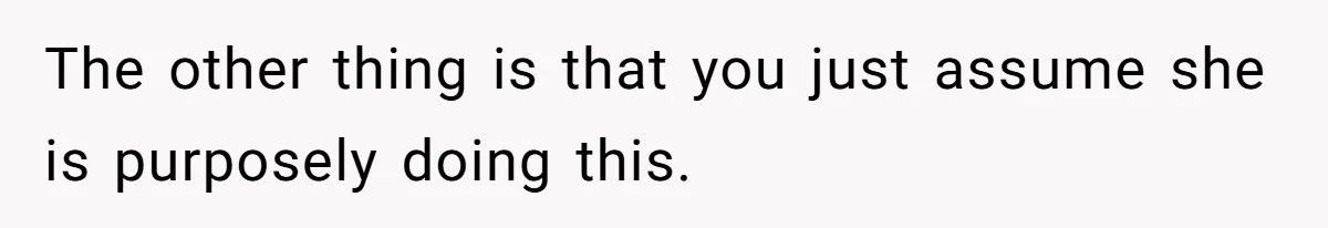 The other thing is that you just assume she is purposely doing this.