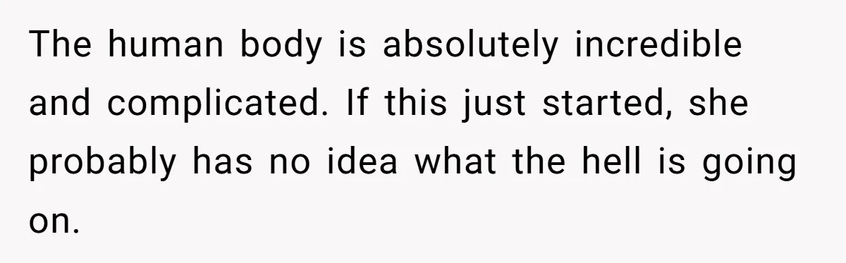 The human body is absolutely incredible and complicated. If this just started, she probably has no idea what the hell is going on.