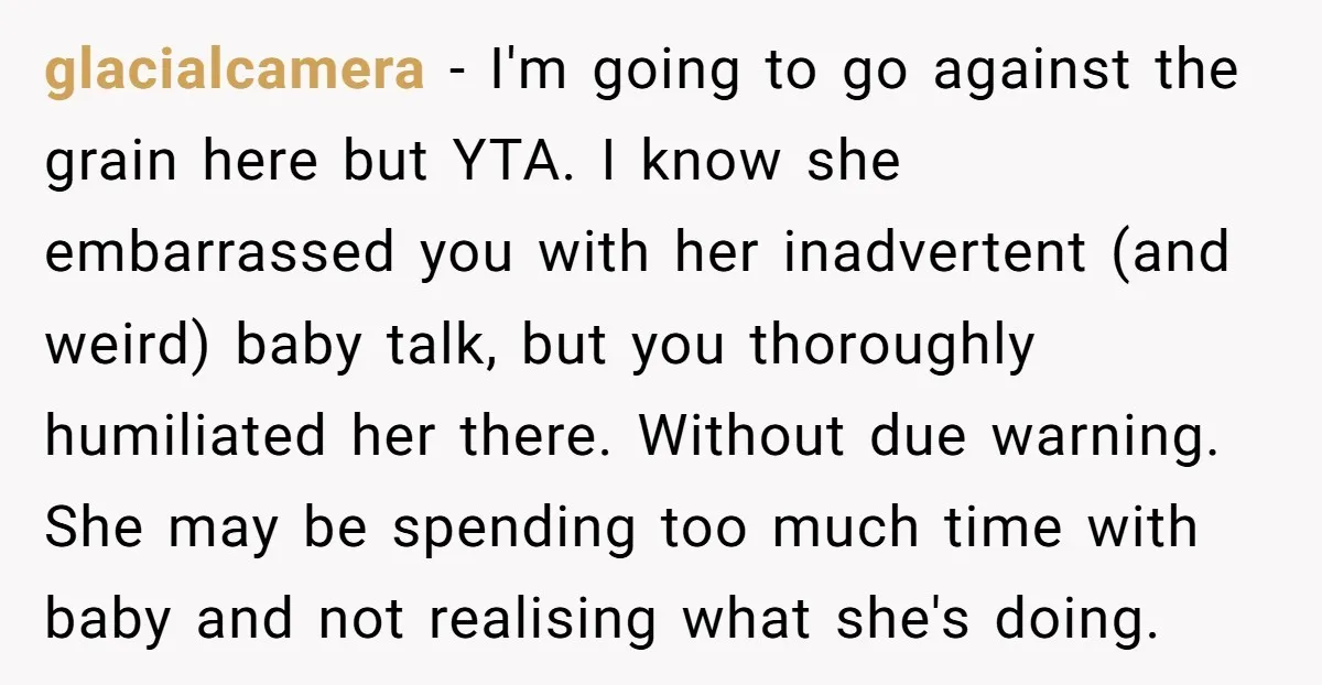 glacialcamera − I'm going to go against the grain here but YTA. I know she embarrassed you with her inadvertent (and weird) baby talk, but you thoroughly humiliated her there....