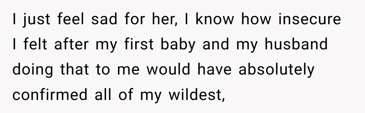 I just feel sad for her, I know how insecure I felt after my first baby and my husband doing that to me would have absolutely confirmed all of my...