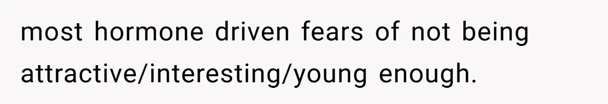 most hormone driven fears of not being attractive/interesting/young enough.
