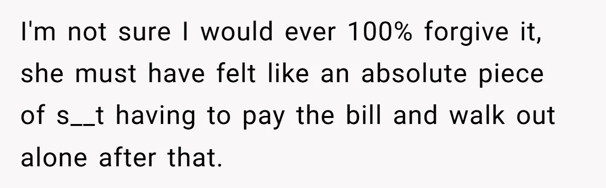 I'm not sure I would ever 100% forgive it, she must have felt like an absolute piece of s__t having to pay the bill and walk out alone after that.