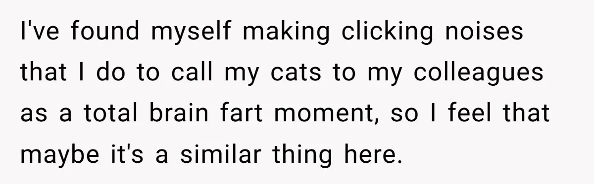 I've found myself making clicking noises that I do to call my cats to my colleagues as a total brain fart moment, so I feel that maybe it's a similar...