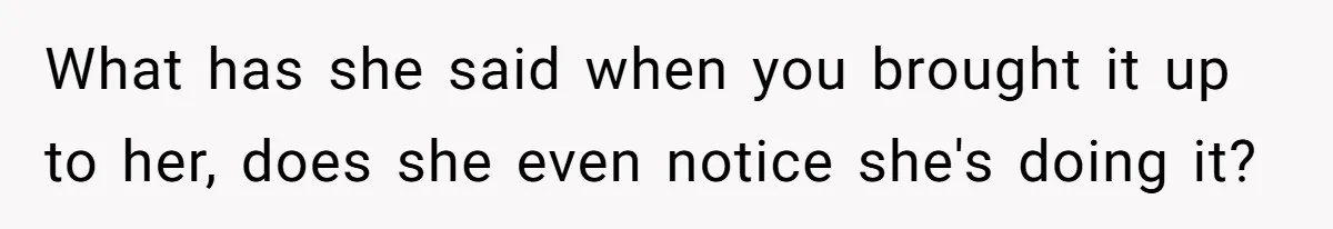 What has she said when you brought it up to her, does she even notice she's doing it?