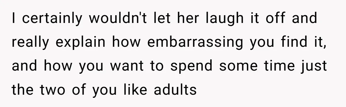 I certainly wouldn't let her laugh it off and really explain how embarrassing you find it, and how you want to spend some time just the two of you like...