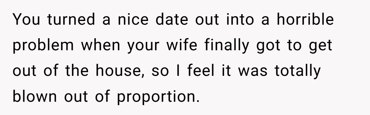 You turned a nice date out into a horrible problem when your wife finally got to get out of the house, so I feel it was totally blown out of...