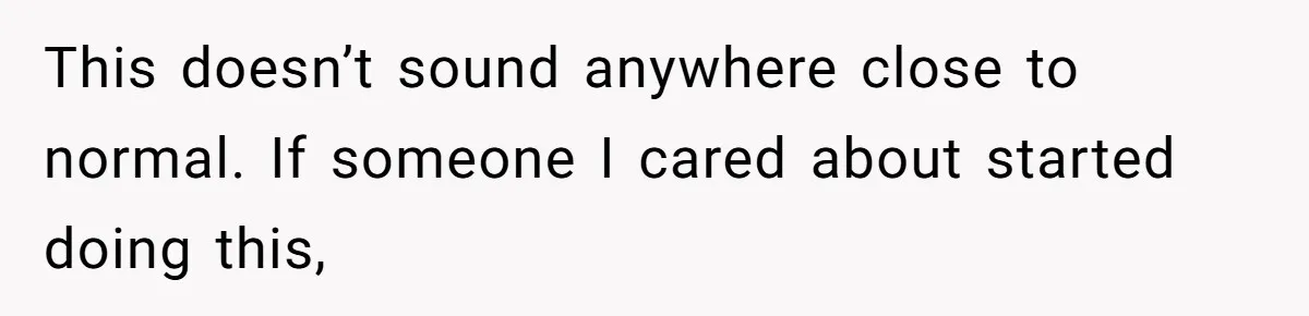 This doesn’t sound anywhere close to normal. If someone I cared about started doing this,