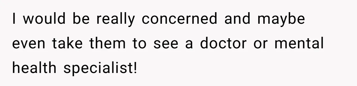 I would be really concerned and maybe even take them to see a doctor or mental health specialist!