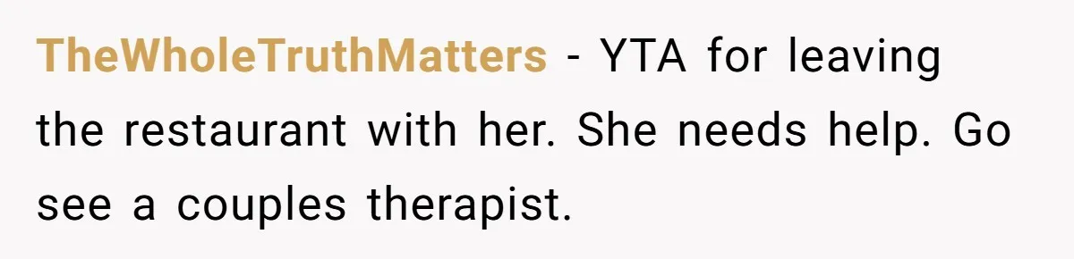 TheWholeTruthMatters − YTA for leaving the restaurant with her. She needs help. Go see a couples therapist.
