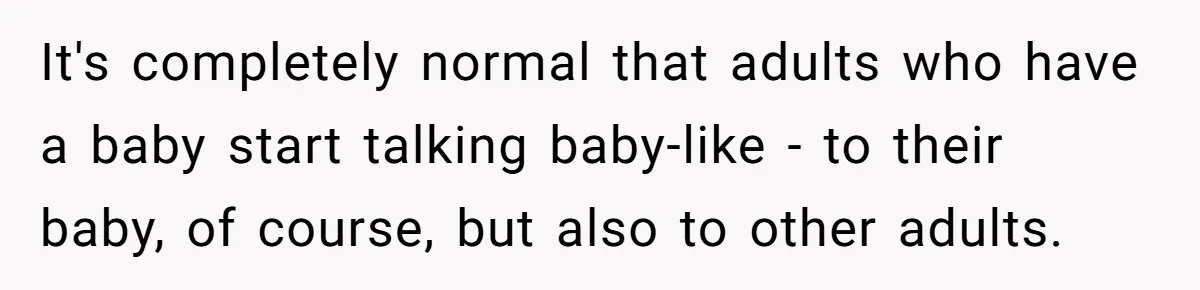 It's completely normal that adults who have a baby start talking baby-like - to their baby, of course, but also to other adults.