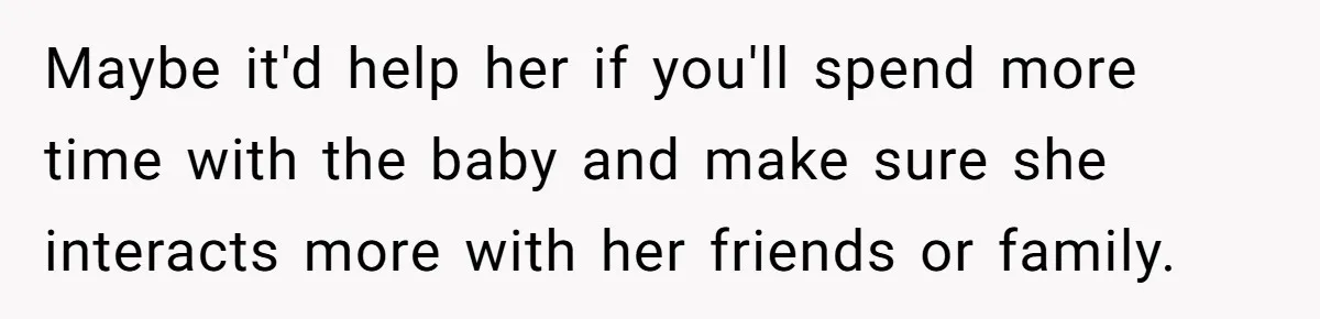 Maybe it'd help her if you'll spend more time with the baby and make sure she interacts more with her friends or family.