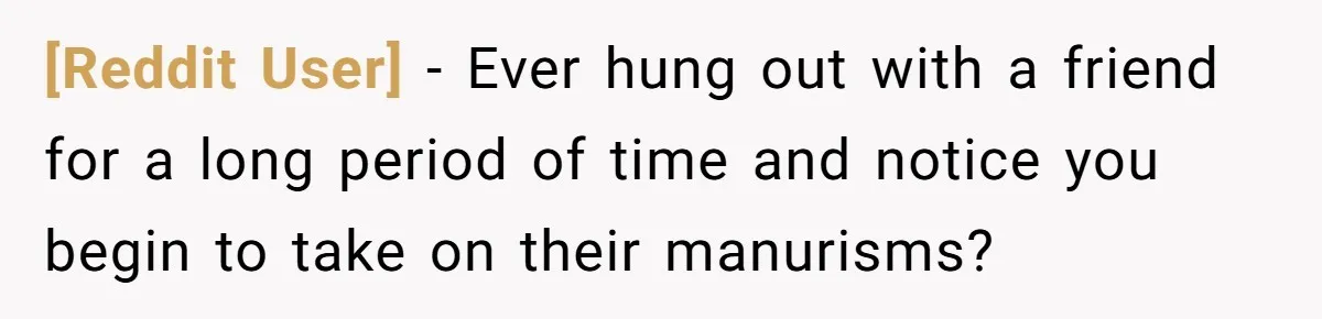 [Reddit User] − Ever hung out with a friend for a long period of time and notice you begin to take on their manurisms?