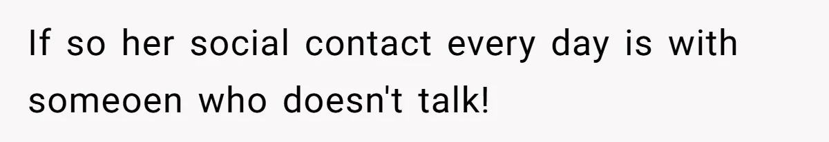 If so her social contact every day is with someoen who doesn't talk!