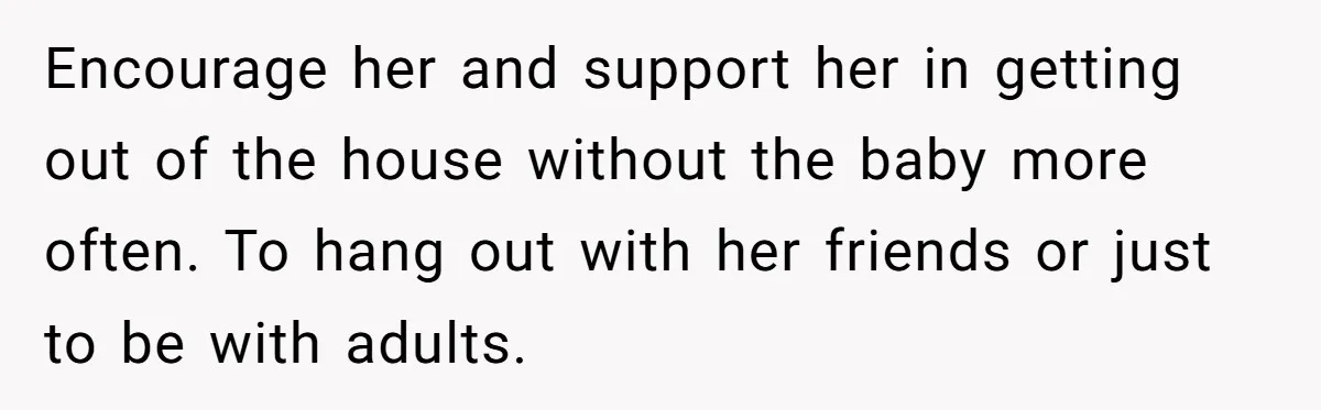 Encourage her and support her in getting out of the house without the baby more often. To hang out with her friends or just to be with adults.