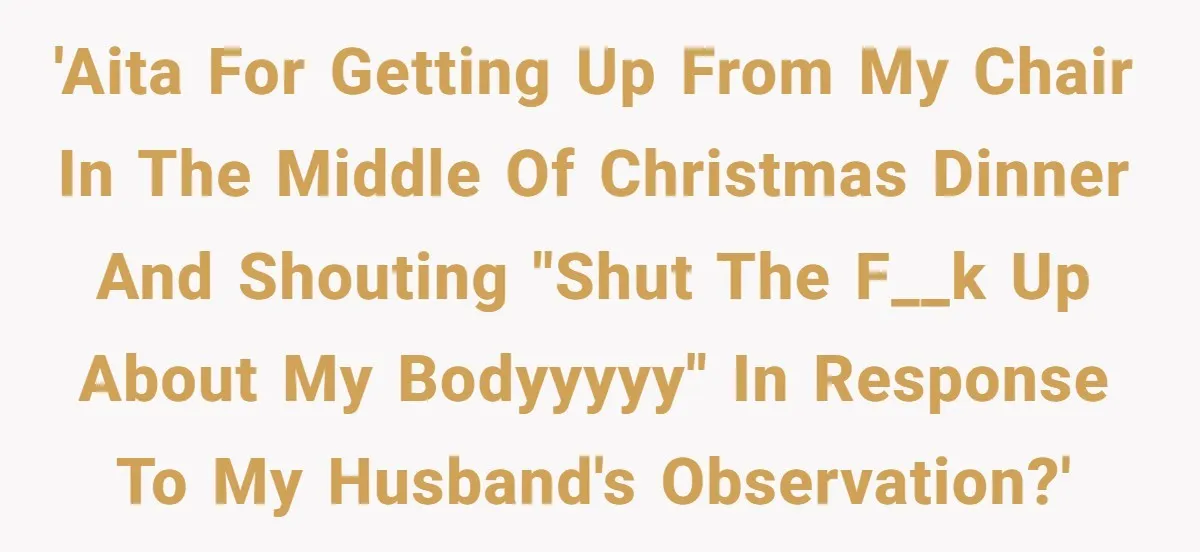 Woman Snaps At Christmas Dinner After Husband Comments On Her Post-Baby Body, Family Watches In Shock 'AITA for getting up from my chair in the middle of christmas dinner and shouting "SHUT THE F__K UP ABOUT MY BODYYYYY" in response to my husband's observation?'