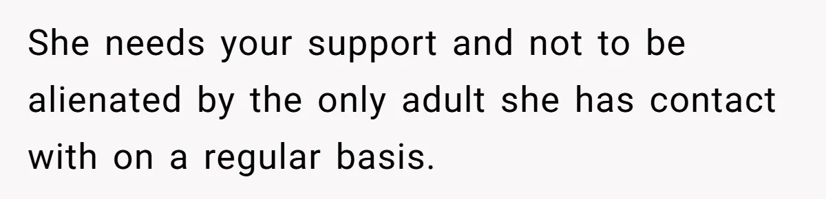 She needs your support and not to be alienated by the only adult she has contact with on a regular basis.