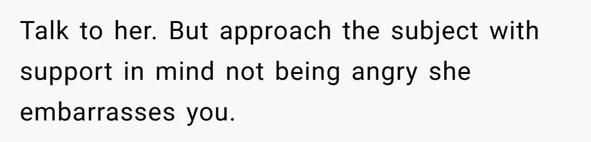 Talk to her. But approach the subject with support in mind not being angry she embarrasses you.