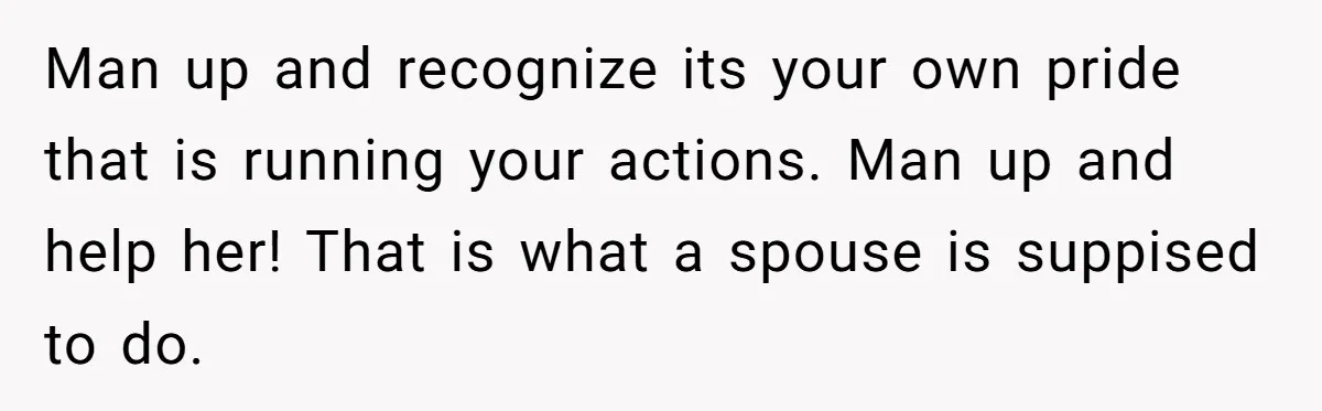 Man up and recognize its your own pride that is running your actions. Man up and help her! That is what a spouse is suppised to do.