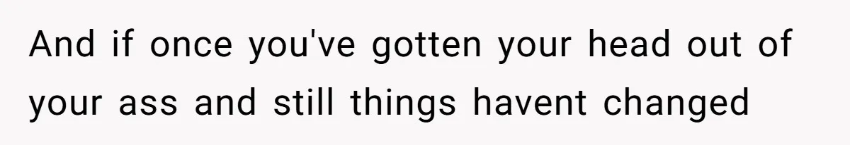 And if once you've gotten your head out of your ass and still things havent changed