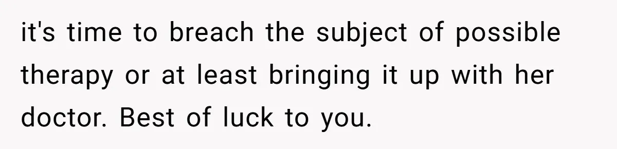 it's time to breach the subject of possible therapy or at least bringing it up with her doctor. Best of luck to you.