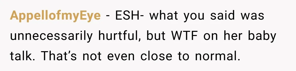 AppellofmyEye − ESH- what you said was unnecessarily hurtful, but WTF on her baby talk. That’s not even close to normal.