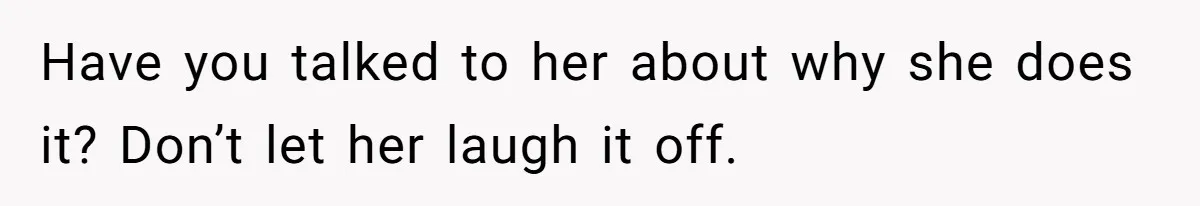 Have you talked to her about why she does it? Don’t let her laugh it off.