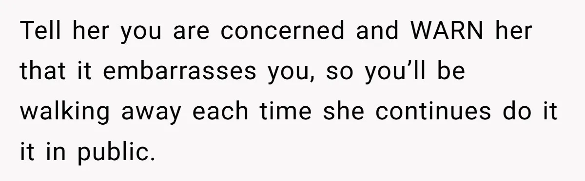 Tell her you are concerned and WARN her that it embarrasses you, so you’ll be walking away each time she continues do it it in public.