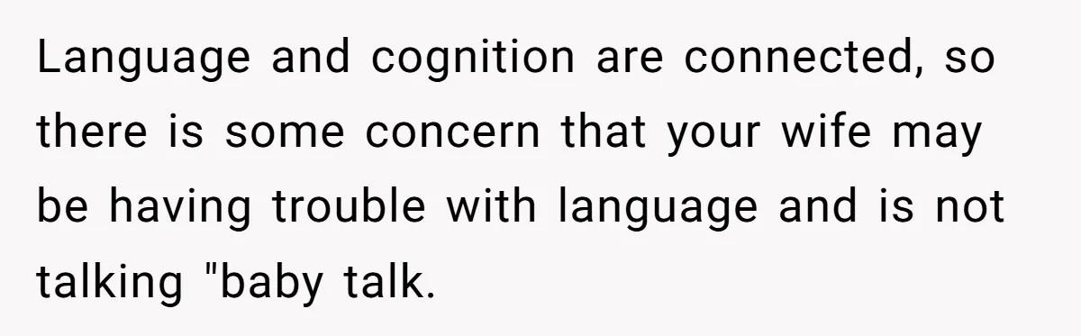 Language and cognition are connected, so there is some concern that your wife may be having trouble with language and is not talking "baby talk.