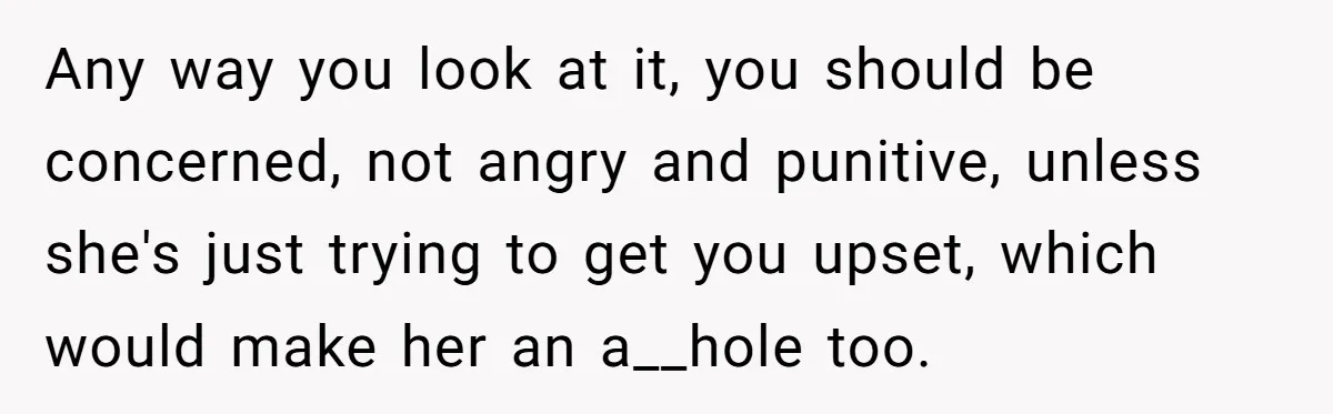 Any way you look at it, you should be concerned, not angry and punitive, unless she's just trying to get you upset, which would make her an a__hole too.