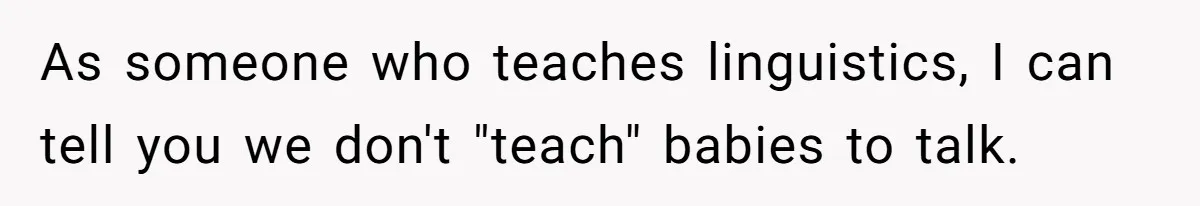 As someone who teaches linguistics, I can tell you we don't "teach" babies to talk.