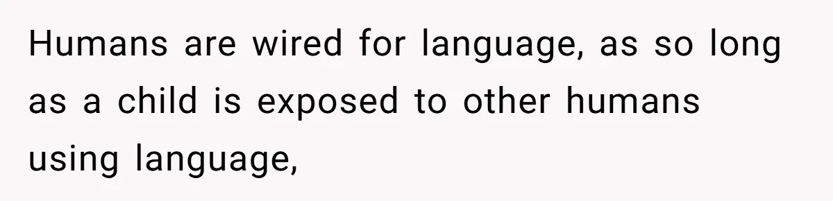 Humans are wired for language, as so long as a child is exposed to other humans using language,