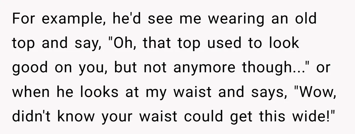 Woman Snaps At Christmas Dinner After Husband Comments On Her Post-Baby Body, Family Watches In Shock For example, he'd see me wearing an old top and say, "Oh, that top used to look good on you, but not anymore though..." or when he looks at my...