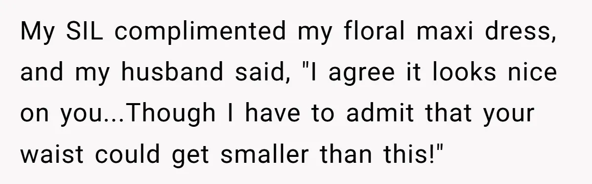 Woman Snaps At Christmas Dinner After Husband Comments On Her Post-Baby Body, Family Watches In Shock My SIL complimented my floral maxi dress, and my husband said, "I agree it looks nice on you...Though I have to admit that your waist could get smaller than this!"