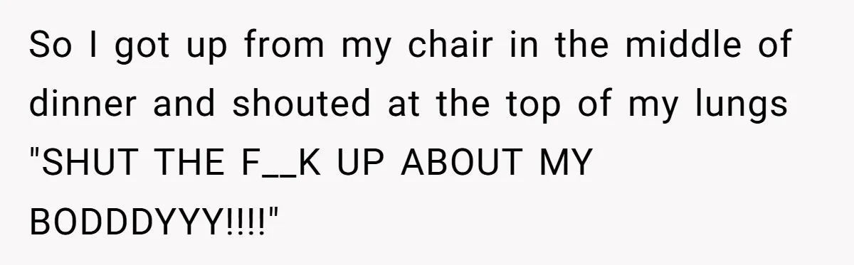 Woman Snaps At Christmas Dinner After Husband Comments On Her Post-Baby Body, Family Watches In Shock So I got up from my chair in the middle of dinner and shouted at the top of my lungs "SHUT THE F__K UP ABOUT MY BODDDYYY!!!!"