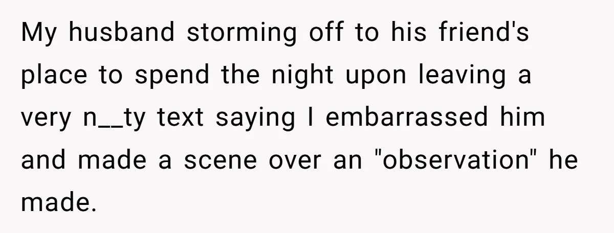 Woman Snaps At Christmas Dinner After Husband Comments On Her Post-Baby Body, Family Watches In Shock My husband storming off to his friend's place to spend the night upon leaving a very n__ty text saying I embarrassed him and made a scene over an "observation" he...