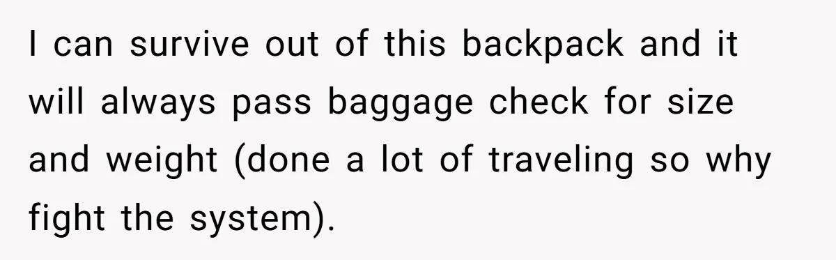 I can survive out of this backpack and it will always pass baggage check for size and weight (done a lot of traveling so why fight the system).